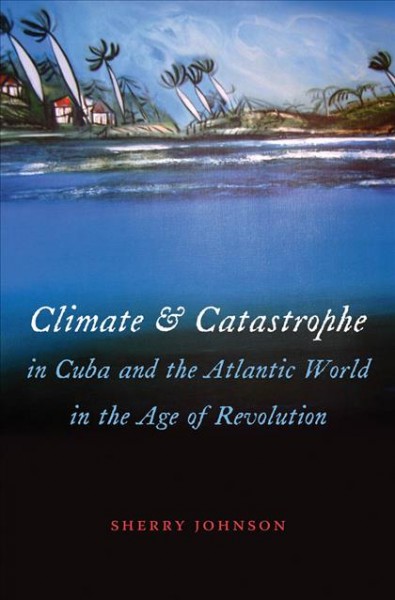 Climate and catastrophe in Cuba and the Atlantic world in the age of revolution [electronic resource] / Sherry Johnson.