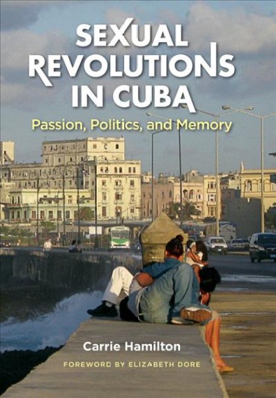 Sexual revolutions in Cuba [electronic resource] : passion, politics, and memory / Carrie Hamilton ; foreword by Elizabeth Dore.