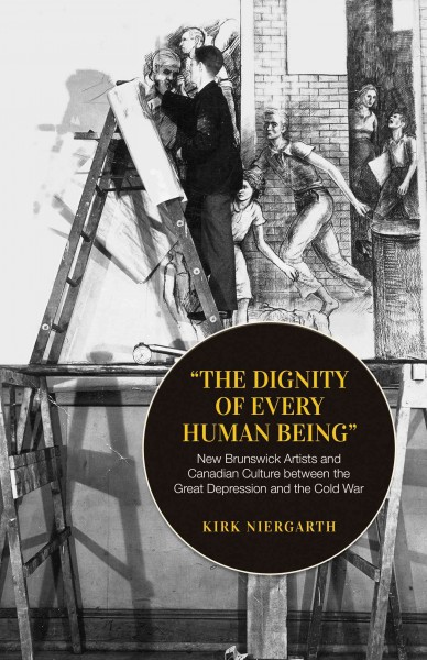 "The dignity of every human being". New Brunswick Artists and Canadian culture between the Great Depression and the Cold War / kirk Niergarth.