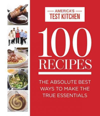 100 recipes : the absolute best ways to make the true essentials / [compiled by] the editors at America's Test Kitchen ; photography, Carl Tremblay ; food styling, Marie Piraino.