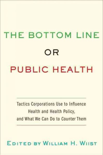 The bottom line or public health : tactics corporations use to influence health and health policy, and what we can do to counter them / edited by William H. Wiist.