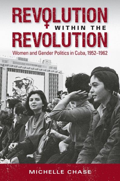 Revolution within the revolution : women and gender politics in Cuba, 1952-1962 / Michelle Chase.