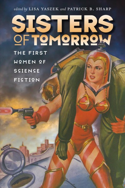Sisters of tomorrow : the first women of science fiction / edited by Lisa Yaszek and Patrick B. Sharp ; with a conclusion by Kathleen Ann Goonan.