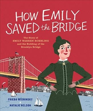 How Emily saved the bridge : the story of Emily Warren Roebling and the building of the Brooklyn Bridge / Frieda Wishinsky ; pictures by Natalie Nelson.  