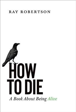 How to die : a book about being alive / Ray Robertson.