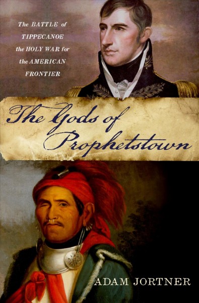 The gods of Prophetstown : the Battle of Tippecanoe and the holy war for the American frontier / Adam Jortner.