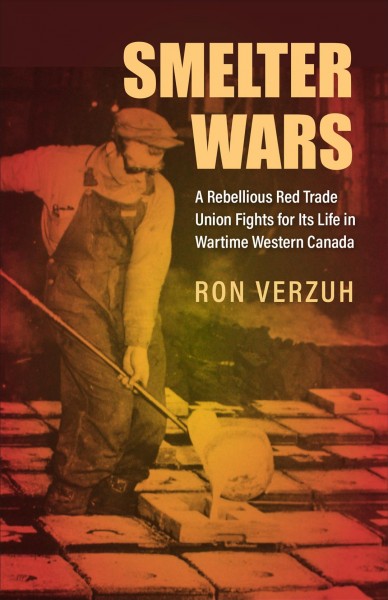 Smelter wars : a rebellious red trade union fights for its life in wartime Western Canada / Ron Verzuh.