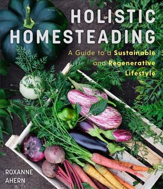 Holistic homesteading : a guide to a sustainable and regenerative lifestyle / by Roxanne Ahern.