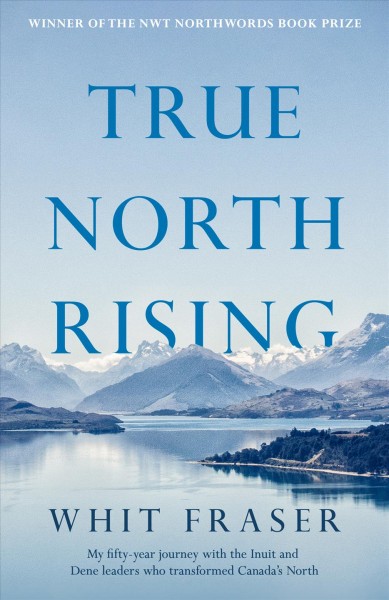 True north rising : my fifty-year journey with the Inuit and Dene leaders who transformed Canada's North / Whit Fraser.