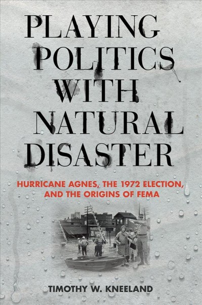 Playing politics with natural disaster : Hurricane Agnes, the 1972 election, and the origins of FEMA / Timothy W. Kneeland.