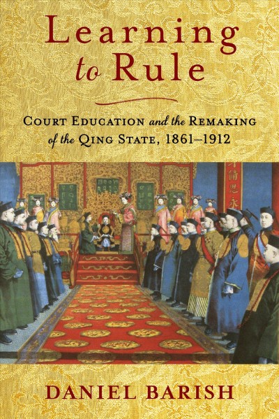Learning to rule : court education and the remaking of the Qing state, 1861-1912 / Daniel Barish.